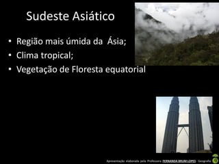 Apresentação elaborada pela Professora FERNANDA BRUM LOPES - Geografia
Sudeste Asiático
• Região mais úmida da Ásia;
• Clima tropical;
• Vegetação de Floresta equatorial
 