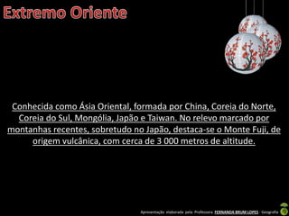 Apresentação elaborada pela Professora FERNANDA BRUM LOPES - Geografia
Conhecida como Ásia Oriental, formada por China, Coreia do Norte,
Coreia do Sul, Mongólia, Japão e Taiwan. No relevo marcado por
montanhas recentes, sobretudo no Japão, destaca-se o Monte Fuji, de
origem vulcânica, com cerca de 3 000 metros de altitude.
 