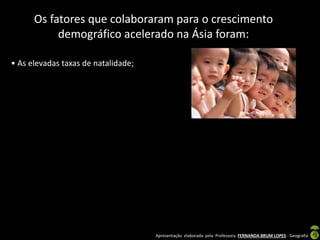 Apresentação elaborada pela Professora FERNANDA BRUM LOPES - Geografia
Os fatores que colaboraram para o crescimento
demográfico acelerado na Ásia foram:
• As elevadas taxas de natalidade;
 