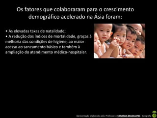 Apresentação elaborada pela Professora FERNANDA BRUM LOPES - Geografia
Os fatores que colaboraram para o crescimento
demográfico acelerado na Ásia foram:
• As elevadas taxas de natalidade;
• A redução dos índices de mortalidade, graças à
melhoria das condições de higiene, ao maior
acesso ao saneamento básico e também à
ampliação do atendimento médico-hospitalar.
 