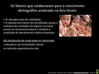 Apresentação elaborada pela Professora FERNANDA BRUM LOPES - Geografia
Os fatores que colaboraram para o crescimento
demográfico acelerado na Ásia foram:
• As elevadas taxas de natalidade;
• A redução dos índices de mortalidade, graças à
melhoria das condições de higiene, ao maior
acesso ao saneamento básico e também à
ampliação do atendimento médico-hospitalar.
Má distribuição de renda pode ser observada:
-indicadores de mortalidade infantil,
na reduzida expectativa de vida,
 