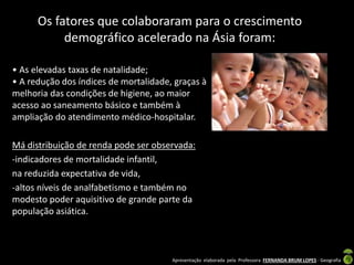 Apresentação elaborada pela Professora FERNANDA BRUM LOPES - Geografia
Os fatores que colaboraram para o crescimento
demográfico acelerado na Ásia foram:
• As elevadas taxas de natalidade;
• A redução dos índices de mortalidade, graças à
melhoria das condições de higiene, ao maior
acesso ao saneamento básico e também à
ampliação do atendimento médico-hospitalar.
Má distribuição de renda pode ser observada:
-indicadores de mortalidade infantil,
na reduzida expectativa de vida,
-altos níveis de analfabetismo e também no
modesto poder aquisitivo de grande parte da
população asiática.
 