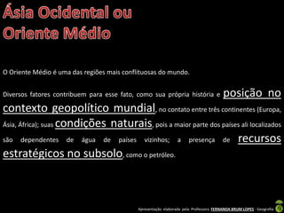 Apresentação elaborada pela Professora FERNANDA BRUM LOPES - Geografia
O Oriente Médio é uma das regiões mais conflituosas do mundo.
Diversos fatores contribuem para esse fato, como sua própria história e posição no
contexto geopolítico mundial, no contato entre três continentes (Europa,
Ásia, África); suas condições naturais, pois a maior parte dos países ali localizados
são dependentes de água de países vizinhos; a presença de recursos
estratégicos no subsolo, como o petróleo.
 