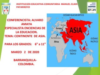 CONFERENCISTA: ALVARO
AMAYA
ESPECIALISTA ENCIENCIAS DE
LA EDUCACION.
TEMA: CONTINENTE DE ASIA.
PARA LOS GRADOS: 6° a 11°
MARZO 2 DE 2020
BARRANQUILLA-
COLOMBIA.
INSTITUCION EDUCATIVA COMUNITARIA MANUEL ELKIN
PATARROYO
 