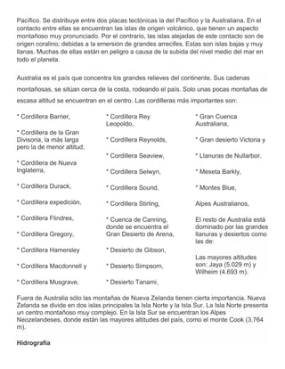 Pacífico. Se distribuye entre dos placas tectónicas la del Pacífico y la Australiana. En el
contacto entre ellas se encuentran las islas de origen volcánico, que tienen un aspecto
montañoso muy pronunciado. Por el contrario, las islas alejadas de este contacto son de
origen coralino; debidas a la emersión de grandes arrecifes. Estas son islas bajas y muy
llanas. Muchas de ellas están en peligro a causa de la subida del nivel medio del mar en
todo el planeta.
Australia es el país que concentra los grandes relieves del continente. Sus cadenas
montañosas, se sitúan cerca de la costa, rodeando el país. Solo unas pocas montañas de
escasa altitud se encuentran en el centro. Las cordilleras más importantes son:
* Cordillera Barrier,
* Cordillera de la Gran
Divisoria, la más larga
pero la de menor altitud,
* Cordillera de Nueva
Inglaterra,
* Cordillera Durack,
* Cordillera expedición,
* Cordillera Flindres,
* Cordillera Gregory,
* Cordillera Hamersley
* Cordillera Macdonnell y
* Cordillera Musgrave,
* Cordillera Rey
Leopoldo,
* Cordillera Reynolds,
* Cordillera Seaview,
* Cordillera Selwyn,
* Cordillera Sound,
* Cordillera Stirling,
* Cuenca de Canning,
donde se encuentra el
Gran Desierto de Arena,
* Desierto de Gibson,
* Desierto Simpsom,
* Desierto Tanami,
* Gran Cuenca
Australiana,
* Gran desierto Victoria y
* Llanuras de Nullarbor.
* Meseta Barkly,
* Montes Blue,
Alpes Australianos,
El resto de Australia está
dominado por las grandes
llanuras y desiertos como
las de:
Las mayores altitudes
son: Jaya (5.029 m) y
Wilheim (4.693 m).
Fuera de Australia sólo las montañas de Nueva Zelanda tienen cierta importancia. Nueva
Zelanda se divide en dos islas principales la Isla Norte y la Isla Sur. La Isla Norte presenta
un centro montañoso muy complejo. En la Isla Sur se encuentran los Alpes
Neozelandeses, donde están las mayores altitudes del país, como el monte Cook (3.764
m).
Hidrografía
 