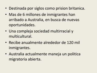 • Destinada por siglos como prision britanica.
• Mas de 6 millones de inmigrantes han
  arribado a Australia, en busca de nuevas
  oportunidades.
• Una compleja sociedad multirracial y
  multicultural.
• Recibe anualmente alrededor de 120 mil
  inmigrantes.
• Australia actualmente maneja un politica
  migratoria abierta.
 