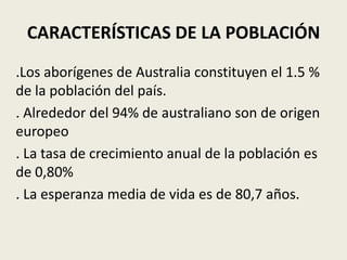 CARACTERÍSTICAS DE LA POBLACIÓN
.Los aborígenes de Australia constituyen el 1.5 %
de la población del país.
. Alrededor del 94% de australiano son de origen
europeo
. La tasa de crecimiento anual de la población es
de 0,80%
. La esperanza media de vida es de 80,7 años.
 