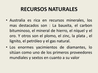 RECURSOS NATURALES
• Australia es rica en recursos minerales, los
  mas destacados son : La bauxita, el carbon
  bituminoso, el mineral de hierro, el níquel y el
  oro. Y otros son el plomo, el zinc, la plata , el
  lignito, el petróleo y el gas natural.
• Los enormes yacimientos de diamantes, lo
  sitúan como uno de los primeros proveedores
  mundiales y sextos en cuanto a su valor
 