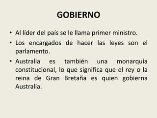 GOBIERNO
• Al líder del país se le llama primer ministro.
• Los encargados de hacer las leyes son el
  parlamento.
• Australia es también una monarquía
  constitucional, lo que significa que el rey o la
  reina de Gran Bretaña es quien gobierna
  Australia.
 