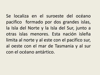 Se localiza en el suroeste del océano
pacifico formado por dos grandes islas,
la Isla del Norte y la Isla del Sur, junto a
otras islas menores. Esta nación isleña
limita al norte y al este con el pacifico sur,
al oeste con el mar de Tasmania y al sur
con el océano antártico.
 