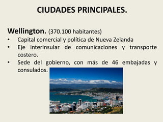 CIUDADES PRINCIPALES.

Wellington. (370.100 habitantes)
•   Capital comercial y política de Nueva Zelanda
•   Eje interinsular de comunicaciones y transporte
    costero.
•   Sede del gobierno, con más de 46 embajadas y
    consulados.
 