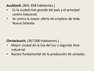 Auckland. (404. 658 habitantes.)
• Es la ciudad más grande del país y el principal
   centro industrial.
• Se centra la mayor oferta de empleos de toda
   Nueva Zelanda.



Christchurch. (367.000 habitantes.)
• Mayor ciudad de la isla del Sur y segunda área
   industrial
• Núcleo fundamental de la producción de cereales.
 