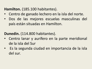 Hamilton. (185.100 habitantes).
• Centro de ganado lechero en la isla del norte.
• Dos de las mejores escuelas masculinas del
  país están situadas en Hamilton.

Dunedin. (114.800 habitantes).
• Centro lanar y aurífero en la parte meridional
  de la isla del Sur
• Es la segunda ciudad en importancia de la isla
  del sur.
 