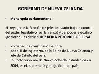 GOBIERNO DE NUEVA ZELANDA
• Monarquía parlamentaria.

El rey ejerce la función de jefe de estado bajo el control
del poder legislativo (parlamento) y del poder ejecutivo
(gobierno), es decir el REY REINA PERO NO GOBIERNA.

• No tiene una constitución escrita.
• Isabel II de Inglaterra, es la Reina de Nueva Zelanda y
  jefe de Estado del país.
• La Corte Suprema de Nueva Zelanda, establecida en
  2004, es el supremo órgano judicial del país.
 
