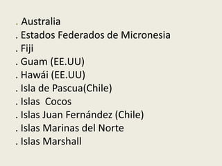 . Australia
. Estados Federados de Micronesia
. Fiji
. Guam (EE.UU)
. Hawái (EE.UU)
. Isla de Pascua(Chile)
. Islas Cocos
. Islas Juan Fernández (Chile)
. Islas Marinas del Norte
. Islas Marshall
 