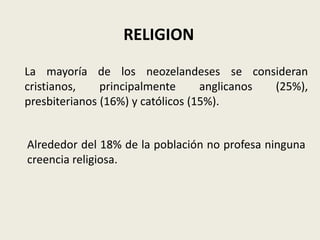 RELIGION
La mayoría de los neozelandeses se consideran
cristianos,    principalmente      anglicanos (25%),
presbiterianos (16%) y católicos (15%).


Alrededor del 18% de la población no profesa ninguna
creencia religiosa.
 