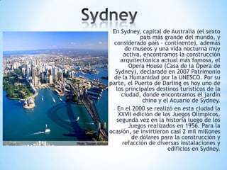En Sydney, capital de Australia (el sexto
país más grande del mundo, y
considerado país – continente), además
de museos y una vida nocturna muy
activa, encontramos la construcción
arquitectónica actual más famosa, el
Opera House (Casa de la Ópera de
Sydney), declarado en 2007 Patrimonio
de la Humanidad por la UNESCO. Por su
parte, el Puerto de Darling es hoy uno de
los principales destinos turísticos de la
ciudad, donde encontramos el jardín
chino y el Acuario de Sydney.
En el 2000 se realizó en esta ciudad la
XXVII edición de los Juegos Olímpicos,
segunda vez en la historia luego de los
Juegos realizados en 1956. Para la
ocasión, se invirtieron casi 2 mil millones
de dólares para la construcción y
refacción de diversas instalaciones y
edificios en Sydney.

 