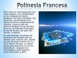 Pero como en contraposición con
estos lugares, tan occidentales,
en las ciudades de menor
población de Nueva Zelanda o de
Australia, encontramos otra
oferta turística completamente
distinta, como la que nos
ofrecen también la isla de Bora
Bora (en la Polinesia Francesa),
la isla de Tuvalú, las islas Fiji,
Samoa, o Hawaii.
En este sentido, las playas de
Australia son famosas por ser
ideales para realizar surf, donde
las olas alcanzan entren los 3 y
los 6 metros de alto. La mejor
época para practicar el surf en
Australia es –aseguran los
aficionados a este deporteentre diciembre y abril.

 