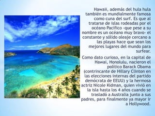 Hawaii, además del hula hula
también es mundialmente famosa
como cuna del surf. Es que al
tratarse de islas rodeadas por el
océano Pacífico -que pese a su
nombre es un océano muy bravo- el
constante y sólido oleaje cercano a
las playas hace que sean los
mejores lugares del mundo para
surfear.
Como dato curioso, en la capital de
Hawai, Honolulu, nacieron el
político Barack Obama
(contrincante de Hillary Clinton en
las elecciones internas del partido
demócrata de EEUU) y la hermosa
actriz Nicole Kidman, quien vivió en
la isla hasta los 4 años cuando se
trasladó a Australia junto a sus
padres, para finalmente ya mayor ir
a Hollywood.

 