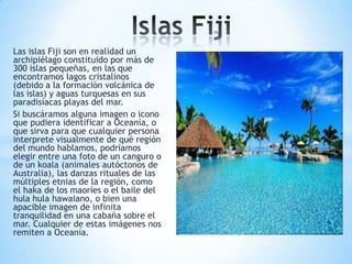 Las islas Fiji son en realidad un
archipiélago constituido por más de
300 islas pequeñas, en las que
encontramos lagos cristalinos
(debido a la formación volcánica de
las islas) y aguas turquesas en sus
paradisíacas playas del mar.
Si buscáramos alguna imagen o icono
que pudiera identificar a Oceanía, o
que sirva para que cualquier persona
interprete visualmente de qué región
del mundo hablamos, podríamos
elegir entre una foto de un canguro o
de un koala (animales autóctonos de
Australia), las danzas rituales de las
múltiples etnias de la región, como
el haka de los maoríes o el baile del
hula hula hawaiano, o bien una
apacible imagen de infinita
tranquilidad en una cabaña sobre el
mar. Cualquier de estas imágenes nos
remiten a Oceanía.

 