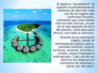 El adjetivo “paradisíaco” se
repetirá incansablemente al
momento de describir cada
uno de los lugares que
conforman Oceanía,
continente que como hemos
visto en este artículo, no por
ser el más pequeño de los 5
del planeta, tiene poco para
ofrecer, sino todo lo contrario.
Oceanía es un continente
mágico, donde se
entremezclan cultura nativa,
animales exóticos, centros
turísticos, acuarios, arrecifes y
corales, playas tropicales y
subtropicales. Cada uno de sus
destinos nos deparará un
continente de sorpresas y
placer por descubrir.

 