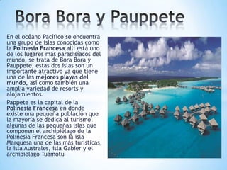 En el océano Pacífico se encuentra
una grupo de islas conocidas como
la Polinesia Francesa allí está uno
de los lugares más paradisíacos del
mundo, se trata de Bora Bora y
Pauppete, estas dos islas son un
importante atractivo ya que tiene
una de las mejores playas del
mundo, así como también una
amplia variedad de resorts y
alojamientos.
Pappete es la capital de la
Polinesia Francesa en donde
existe una pequeña población que
la mayoría se dedica al turismo,
algunas de las pequeñas islas que
componen el archipiélago de la
Polinesia Francesa son la isla
Marquesa una de las más turísticas,
la isla Australes, isla Gabier y el
archipielago Tuamotu

 