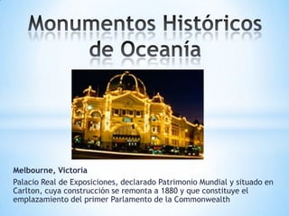 Melbourne, Victoria
Palacio Real de Exposiciones, declarado Patrimonio Mundial y situado en
Carlton, cuya construcción se remonta a 1880 y que constituye el
emplazamiento del primer Parlamento de la Commonwealth

 
