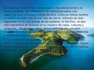 De todos los continentes, Oceanía es el más desconocido y el
menos poblado, con 29 millones de habitantes sobre una
superficie de 8 millones y medio de km2. Como su mismo nombre
lo indica, se trata más de mar que de tierra: millones de islas
esparcidas en el más grande de los océanos, el Pacífico. Lo que
más impresiona de Oceanía es su mosaico de razas, culturas y
religiones.. Desde hace siglos, estuvo poblado por una gran
cantidad de tribus de nativos (unas 5.000) con culturas, dialectos
y religiones autóctonas diferentes.
Es un continente de grandes diferencias y contrastes. Australia
con 19 millones de habitantes, constituye un reino aparte. Siguen
Nueva Zelandia con 5 millones y los grupos de islas de Micronesia,
Melanesia y Polinesia con 4 millones.

 