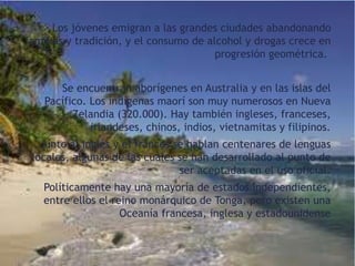 Los jóvenes emigran a las grandes ciudades abandonando
familias y tradición, y el consumo de alcohol y drogas crece en
progresión geométrica.
Se encuentran aborígenes en Australia y en las islas del
Pacífico. Los indígenas maorí son muy numerosos en Nueva
Zelandia (320.000). Hay también ingleses, franceses,
irlandeses, chinos, indios, vietnamitas y filipinos.
Junto al inglés y el francés se hablan centenares de lenguas
locales, algunas de las cuales se han desarrollado al punto de
ser aceptadas en el uso oficial.
Políticamente hay una mayoría de estados independientes,
entre ellos el reino monárquico de Tonga, pero existen una
Oceanía francesa, inglesa y estadounidense

 