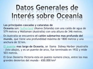 Las principales cascadas y cataratas de
Oceanía son: Sutherland (Nueva Zelanda) con una caída de agua de
579 metros y Wallaman (Australia) con una altura de 346 metros.
En Australia se encuentra el cañón submarino mas profundo del
mundo, que tiene una profundidad máxima de 1800 metros y una
anchura de 32 km.
El puente mas largo de Oceanía, se llama Sidney Harbor (Australia
- foto abajo), y es un puente de arco, fue terminado en 1932 y mide
503 metros.
El Gran Desierto Victoria esta en puesto numero cinco, entre los mas
grandes desiertos del mundo - 650.000 km2

 