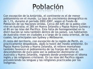 Con excepción de la Antártida, el continente es el de menor
poblamiento en el mundo. La tasa de crecimiento demográfico es
de 1,1%, durante el periodo 2002-2007, según el Fondo de
Población de las Naciones Unidas. Cerca del 64% de la pobla-ción
vive en Australia; el 28% en Nueva Zelandia y Papúa Nueva Guinea y
el 8% en las islas del Pacifico. Esta falta de homogeneidad en la
distri-bución se nota también dentro de los países. Los habitantes
de Australia viven en ciudades a o largo de la costa oriental, de las
cuales, las principales son Sydney y Melbourne.
El resto del territorio, con excepción de la región de Perth, es
prácticamente despoblado, dado lo hostil del medio ambiente. En
Papúa Nueva Guinea y Nueva Zelandia, el relieve montañoso
también favorece el poblamiento de las franjas del litoral. Los
descendientes de euro-peos son la población dominante en
Australia y Nueva Zelandia, regiones donde predominan el idioma
inglés y las religiones cristianas. En las islas del Pacifico siguen
prevaleciendo las lenguas y las religiones practicadas por los
indígenas.

 