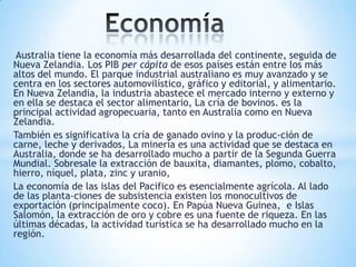 Australia tiene la economía más desarrollada del continente, seguida de
Nueva Zelandia. Los PIB per cápita de esos países están entre los más
altos del mundo. El parque industrial australiano es muy avanzado y se
centra en los sectores automovilístico, gráfico y editorial, y alimentario.
En Nueva Zelandia, la industria abastece el mercado interno y externo y
en ella se destaca el sector alimentario, La cría de bovinos. es la
principal actividad agropecuaria, tanto en Australia como en Nueva
Zelandia.
También es significativa la cría de ganado ovino y la produc-ción de
carne, leche y derivados, La minería es una actividad que se destaca en
Australia, donde se ha desarrollado mucho a partir de la Segunda Guerra
Mundial. Sobresale la extracción de bauxita, diamantes, plomo, cobalto,
hierro, níquel, plata, zinc y uranio,
La economía de las islas del Pacifico es esencialmente agrícola. Al lado
de las planta-ciones de subsistencia existen los monocultivos de
exportación (principalmente coco). En Papúa Nueva Guinea, e Islas
Salomón, la extracción de oro y cobre es una fuente de riqueza. En las
últimas décadas, la actividad turística se ha desarrollado mucho en la
región.

 
