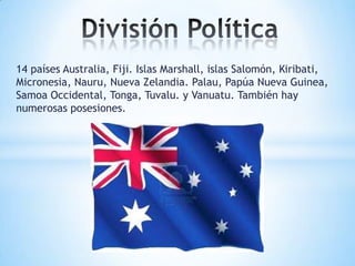 14 países Australia, Fiji. Islas Marshall, islas Salomón, Kiribati,
Micronesia, Nauru, Nueva Zelandia. Palau, Papúa Nueva Guinea,
Samoa Occidental, Tonga, Tuvalu. y Vanuatu. También hay
numerosas posesiones.

 