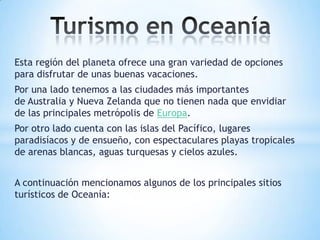 Esta región del planeta ofrece una gran variedad de opciones
para disfrutar de unas buenas vacaciones.
Por una lado tenemos a las ciudades más importantes
de Australia y Nueva Zelanda que no tienen nada que envidiar
de las principales metrópolis de Europa.
Por otro lado cuenta con las islas del Pacífico, lugares
paradisíacos y de ensueño, con espectaculares playas tropicales
de arenas blancas, aguas turquesas y cielos azules.
A continuación mencionamos algunos de los principales sitios
turísticos de Oceanía:

 