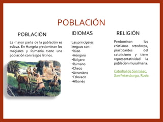 POBLACIÓN
POBLACIÓN
La mayor parte de la población es
eslava. En Hungría predominan los
magiares y Rumania tiene una
población con rasgos latinos.
IDIOMAS
Las principales
lenguas son:
•Ruso
•Húngaro
•Búlgaro
•Rumano
•Checo
•Ucraniano
•Eslovaco
•Albanés
RELIGIÓN
Predominan los
cristianos ortodoxos,
practicantes del
catolicismo y tiene
representatividad la
población musulmana.
Catedral de San Isaac,
San Petersburgo, Rusia
 