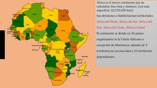África es el tercer continente por su
extensión, tras Asia y América. Con una
superficie 30,370,000 km2.
Sus divisiones o Subdivisiones territoriales:
África del Norte, África del Sur, África del
Este, África del Oeste, África Central.
El continente se divide en 54 países
organizados en la Unión Africana a
excepción de Marruecos, además de 5
territorios no reconocidos y 23 territorios
dependientes.
 