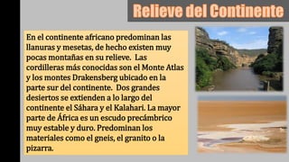 En el continente africano predominan las
llanuras y mesetas, de hecho existen muy
pocas montañas en su relieve. Las
cordilleras más conocidas son el Monte Atlas
y los montes Drakensberg ubicado en la
parte sur del continente. Dos grandes
desiertos se extienden a lo largo del
continente el Sáhara y el Kalahari. La mayor
parte de África es un escudo precámbrico
muy estable y duro. Predominan los
materiales como el gneis, el granito o la
pizarra.
 
