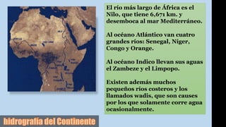 El río más largo de África es el
Nilo, que tiene 6,671 km. y
desemboca al mar Mediterráneo.
Al océano Atlántico van cuatro
grandes ríos: Senegal, Níger,
Congo y Orange.
Al océano Indico llevan sus aguas
el Zambeze y el Limpopo.
Existen además muchos
pequeños ríos costeros y los
llamados wadis, que son causes
por los que solamente corre agua
ocasionalmente.
 