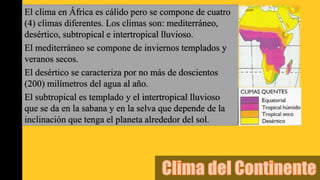 El clima en África es cálido pero se compone de cuatro
(4) climas diferentes. Los climas son: mediterráneo,
desértico, subtropical e intertropical lluvioso.
El mediterráneo se compone de inviernos templados y
veranos secos.
El desértico se caracteriza por no más de doscientos
(200) milímetros del agua al año.
El subtropical es templado y el intertropical lluvioso
que se da en la sabana y en la selva que depende de la
inclinación que tenga el planeta alrededor del sol.
 