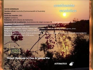 DATOS GENERALES    Nombre oficial:  Australia (Commonwealth of Australia)     Bandera:     Fecha de creación:  1901     Capital:  Camberra.     Población:  18′4 millones de habitantes.     Composición de la población:  Australianos de origen europeo 94 %, aborígenes y otras etnias 6%.     Superficie:  7.686.850 Km2.     Densidad:  2′4 habitantes por Km2.     Lenguas:  Inglés, griego, italiano, malayo, bahasa indonesia, vietnamita, lenguas aborígenes, otras.     Religiones:  protestantes 60%, católicos 26%, otras 14%.     Sistema de gobierno:  Estado federal parlamentario, con dos casas legislativas (Senado y Casa de representantes ).     Moneda:  Dólar Australiano = 0′58 euros. 