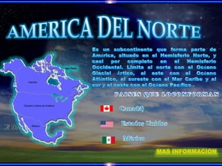 AMERICA DEL NORTE,[object Object],Es un subcontinente que forma parte de América, situado en el Hemisferio Norte, y casi por completo en el Hemisferio Occidental. Limita al norte con el Océano Glacial Ártico, al este con el Océano Atlántico, al sureste con el Mar Caribe y al sur y al oeste con el Océano Pacífico .,[object Object],PAISES QUE LOCONFORMAN,[object Object],   Canadá),[object Object],    Estados Unidos ,[object Object], México ,[object Object],MAS INFORMACION,[object Object]
