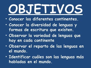 OBJETIVOS Conocer los diferentes continentes. Conocer la diversidad de lenguas y formas de escritura que existen. Observar la variedad de lenguas que hay en cada continente Observar el reparto de las lenguas en el mundo. Identificar cuáles son las lenguas más habladas en el mundo. 