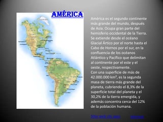 América   América es el segundo continente
          más grande del mundo, después
          de Asia. Ocupa gran parte del
          hemisferio occidental de la Tierra.
          Se extiende desde el océano
          Glacial Ártico por el norte hasta el
          Cabo de Hornos por el sur, en la
          confluencia de los océanos
          Atlántico y Pacífico que delimitan
          al continente por el este y el
          oeste, respectivamente.
          Con una superficie de más de
          42.000.000 km², es la segunda
          masa de tierra más grande del
          planeta, cubriendo el 8,3% de la
          superficie total del planeta y el
          30,2% de la tierra emergida, y
          además concentra cerca del 12%
          de la población humana.

          Sitio web clic aquí      retornar
 