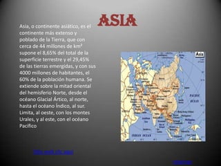 Asia, o continente asiático, es el    Asia
continente más extenso y
poblado de la Tierra, que con
cerca de 44 millones de km²
supone el 8,65% del total de la
superficie terrestre y el 29,45%
de las tierras emergidas, y con sus
4000 millones de habitantes, el
60% de la población humana. Se
extiende sobre la mitad oriental
del hemisferio Norte, desde el
océano Glacial Ártico, al norte,
hasta el océano Índico, al sur.
Limita, al oeste, con los montes
Urales, y al este, con el océano
Pacífico



      Sitio web clic aquí
                                             retornar
 
