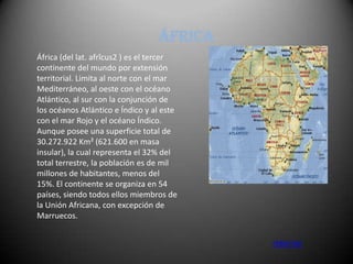 África
África (del lat. afrĭcus2 ) es el tercer
continente del mundo por extensión
territorial. Limita al norte con el mar
Mediterráneo, al oeste con el océano
Atlántico, al sur con la conjunción de
los océanos Atlántico e Índico y al este
con el mar Rojo y el océano Índico.
Aunque posee una superficie total de
30.272.922 Km² (621.600 en masa
insular), la cual representa el 32% del
total terrestre, la población es de mil
millones de habitantes, menos del
15%. El continente se organiza en 54
países, siendo todos ellos miembros de
la Unión Africana, con excepción de
Marruecos.


                                           retornar
 