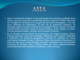  Asia, o continente asiático, es el continente más extenso y poblado de la
  Tierra, que con cerca de 44 millones de km² supone el 8,65% del total
  de la superficie terrestre y el 29,45% de las tierras emergidas, y con sus
  4200 millones de habitantes, el 60% de la población humana. Se
  extiende sobre la mitad oriental del hemisferio Norte, desde el océano
  Glacial Ártico, al norte, hasta el océano Índico, al sur. Limita, al oeste,
  con los montes Urales, y al este, con el océano Pacífico.
 En la división convencional de continentes, de origen europeo, Asia y
  Europa aparecen como dos entidades diferentes por razones culturales
  e históricas. En términos geográficos, forman en realidad un único
  continente, llamado Eurasia. Además, África está unida a Eurasia por el
  istmo de Suez por lo que también se puede considerar toda la extensión
  conjunta de Europa, Asia y África como un único supercontinente,
  ocasionalmente denominado Eurafrasia, o Afro-eurasia.
 