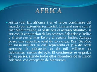  África (del lat. afrĭcus2 ) es el tercer continente del
 mundo por extensión territorial. Limita al norte con el
 mar Mediterráneo, al oeste con el océano Atlántico, al
 sur con la conjunción de los océanos Atlántico e Índico
 y al este con el mar Rojo y el océano Índico. Aunque
 posee una superficie total de 30.272.922 Km² (621.600
 en masa insular), la cual representa el 32% del total
 terrestre, la población es de mil millones de
 habitantes, menos del 15%. El continente se organiza
 en 54 países, siendo todos ellos miembros de la Unión
 Africana, con excepción de Marruecos.
 