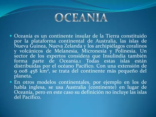  Oceanía es un continente insular de la Tierra constituido
  por la plataforma continental de Australia, las islas de
  Nueva Guinea, Nueva Zelanda y los archipiélagos coralinos
  y volcánicos de Melanesia, Micronesia y Polinesia. Un
  sector de los expertos considera que Insulindia también
  forma parte de Oceanía.1 Todas estas islas están
  distribuidas por el océano Pacífico. Con una extensión de
  9 008 458 km², se trata del continente más pequeño del
  planeta.
 En otros modelos continentales, por ejemplo en los de
  habla inglesa, se usa Australia (continente) en lugar de
  Oceanía, pero en este caso su definición no incluye las islas
  del Pacífico.
 