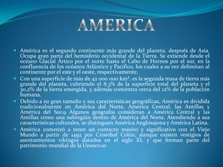  América es el segundo continente más grande del planeta, después de Asia.
  Ocupa gran parte del hemisferio occidental de la Tierra. Se extiende desde el
  océano Glacial Ártico por el norte hasta el Cabo de Hornos por el sur, en la
  confluencia de los océanos Atlántico y Pacífico, los cuales a su vez delimitan al
  continente por el este y el oeste, respectivamente.
 Con una superficie de más de 42 000 000 km², es la segunda masa de tierra más
  grande del planeta, cubriendo el 8,3% de la superficie total del planeta y el
  30,2% de la tierra emergida, y además concentra cerca del 12% de la población
  humana.
 Debido a su gran tamaño y sus características geográficas, América es dividida
  tradicionalmente en América del Norte, América Central, las Antillas y
  América del Sur.9 Algunos geógrafos consideran a América Central y las
  Antillas como una subregión dentro de América del Norte. Atendiendo a sus
  características culturales, se distinguen América Anglosajona y América Latina.
 América comenzó a tener un contacto masivo y significativo con el Viejo
  Mundo a partir de 1492 por Cristóbal Colón, aunque existen vestigios de
  asentamientos vikingos datados en el siglo XI, y que forman parte del
  patrimonio mundial de la Unesco.10
 