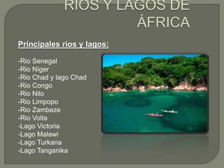 Principales ríos y lagos:
-Rio Senegal
-Rio Níger
-Rio Chad y lago Chad
-Rio Congo
-Rio Nilo
-Rio Limpopo
-Rio Zambeze
-Rio Volta
-Lago Victoria
-Lago Malawi
-Lago Turkana
-Lago Tanganika

 